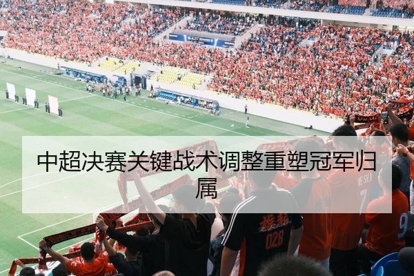 中超决赛关键战术调整重塑冠军归属